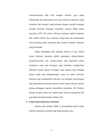 13
sistem/komponen baik fisik maupun nonfisik yang saling
berhubungan dan bekerjasama satu sama lainsecara harmonis untuk
mengolah data transaksi yang berkaitan dengan masalah keuangan
menjadi informasi keuangan. Kemudian menurut Bohar dalam
Jogiyanto (1997; 49) sistem informasi akuntansi adalah kumpulan
dari sumber-sumber daya semacam orang-orang dan pengetahuan
yang dirancang untuk mengubah data ekonomi kedalam informasi
yang bermanfaat.
Dapat disimpulkan dari berbagai definisi di atas, bahwa
sistem informasi akuntansi adalah sekumpulan elemen-elemen,
prosedur-prosedur, dan catatan-catatan yang digunakan dalam
memproses suatu data keuangan yang kemudian menghasilkan
informasi berupa laporan keuangan yang berguna bagi berbagai
macam pihak yang berkepentingan, selain itu sistem informasi
akuntansi juga menghasilkan informasi non keuangan yang berguna
bagi pengambilan keputusan internal seperti laporan kinerja, laporan
piutang pelanggan, laporan perpindahan persediaan, dll. Pemakai
laporan tersebut antara lain adalah pihak internal (manajerial) dan
juga pihak eskternal (kreditur, debitur, dll).
d. Fungsi Sistem Informasi Akuntansi
Romney dan steinbart (2006; 3) menyebutkan bahwa sistem
informasi akuntansi memikiki tiga fungsi penting, yaitu :
 