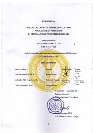 iii
PENGESAHAN
Judul Skripsi
PERANCANGAN SISTEM INFORMASI AKUNTANSI
PENJUALAN DAN PERSEDIAAN
DI CENTRAL STEAK AND COFFEE BOYOLALI
Yang disusun oleh
DWIJANATRI PRAKASITA N
NIM: 11412144028
telah dipertahankan di depan dewan penguji pada tanggal 26 November 2015 dan
dinyatakan lulus
DEWAN PENGUJI
Nama Lengkap Jabatan Tanda Tangan Tanggal
Prof. Sukirno Ph.D Ketua Penguji …………..…… ……………..
Mahendra Adhi N, M.Sc Sekertaris Penguji ……………….. ………………
Diana Rahmawati, M.Si Penguji Utama ………………. ………………
Yogyakarta, …………..2015
Dekan Fakultas Ekonomi
Universitas Negeri
Yogyakarta
Dr. Sugiharsono, M.Si
NIP. 19550328 198303 1 002
 
