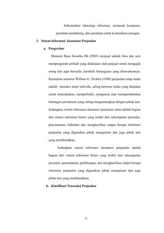 15
Infrastruktur teknologi informasi, termasuk komputer,
peralatan pendukung, dan peralatan untuk komunikasi jaringan.
3. Sistem Informasi Akuntansi Penjualan
a. Pengertian
Menurut Basu Swastha Dh (2005) menjual adalah ilmu dan seni
mempengaruhi pribadi yang dilakukan oleh penjual untuk mengajak
orang lain agar bersedia ,membeli barang/jasa yang ditawarkannya.
Kemudian menurut William G. Nickles (1998) penjualan tatap muka
adalah interaksi antar individu, saling bertemu muka yang diajukan
untuk menciptakan, memperbaiki, menguasai atau mempertahankan
hubungan pertukaran yang saling menguntungkan dengan pihak lain.
Sedangkan sistem informasi akuntansi penjualan tunai adalah bagian
dari sistem informasi bisnis yang terdiri dari sekumpulan prosedur,
pencatatatan, kalkulasi dan menghasilkan output berupa informasi
penjualan yang digunakan pihak manajemen dan juga pihak lain
yang membutuhkan.
Sedangkan sistem informasi akuntansi penjualan adalah
bagian dari sistem informasi bisnis yang terdiri dari sekumpulan
prosedur, pencatatatan, perhitungan, dan menghasilkan output berupa
informasi penjualan yang digunakan pihak manajemen dan juga
pihak lain yang membutuhkan.
b. Klasifikasi Transaksi Penjualan
 