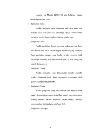 16
Menurut La Midjan (2001;170) ada beberapa macam
transaksi penjualan, yaitu:
1) Penjualan Tunai
Adalah penjualan yang dilakukan pada satu waktu dan
bersifat cash and carry pada umumnya terjadi secara kontan,
sehingga pembel dapat membawa barang saat itu juga.
2) Penjualan Kredit
Adalah penjualan dengan tenggang waktu rata-rata diatas
satu bulan atau lebih, sesuai dengan ketentuan yang disetujui.
Saat penjualan dengan cara kredit terjadi, pembeli tidak
membayar langsung atau bahkan tidak ada kas atau uang yang
masuk dari pembeli.
3) Penjualan Tender
Adalah penjualan yang dilaksanakan melalui prosedur
tender, dilakukan untuk dapat memenuhi permintaan pihak
pembeli yang membuka tender.
4) Penjualan Ekspor
Adalah penjualan yang dilaksanakan oleh penjual dalam
negeri dengan pihak pembeli dari luar negeri yang mengimpor
barang tersebut. Dalam penjualan secara ekspor, biasanya
menggunakan fasilitas Letter of Credit (LC)
5) Penjualan Konsinyasi
 