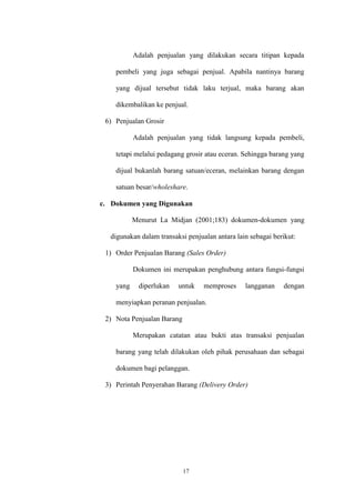 17
Adalah penjualan yang dilakukan secara titipan kepada
pembeli yang juga sebagai penjual. Apabila nantinya barang
yang dijual tersebut tidak laku terjual, maka barang akan
dikembalikan ke penjual.
6) Penjualan Grosir
Adalah penjualan yang tidak langsung kepada pembeli,
tetapi melalui pedagang grosir atau eceran. Sehingga barang yang
dijual bukanlah barang satuan/eceran, melainkan barang dengan
satuan besar/wholeshare.
c. Dokumen yang Digunakan
Menurut La Midjan (2001;183) dokumen-dokumen yang
digunakan dalam transaksi penjualan antara lain sebagai berikut:
1) Order Penjualan Barang (Sales Order)
Dokumen ini merupakan penghubung antara fungsi-fungsi
yang diperlukan untuk memproses langganan dengan
menyiapkan peranan penjualan.
2) Nota Penjualan Barang
Merupakan catatan atau bukti atas transaksi penjualan
barang yang telah dilakukan oleh pihak perusahaan dan sebagai
dokumen bagi pelanggan.
3) Perintah Penyerahan Barang (Delivery Order)
 