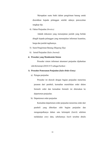 18
Merupakan suatu bukti dalam pengiriman barang untuk
diserahkan kepada pelanggan setelah adanya pencocokan
rangkap slip.
4) Faktur Penjualan (Invoice)
Adalah dokumen yang menunjukan jumlah yang berhak
ditagih kepada pelanggan yang menunjukan informasi kuantitas,
harga dan jumlah tagihannya.
5) Surat Pengiriman Barang (Shipping Slip)
6) Jurnal Penjualan (Sales Journal)
d. Prosedur yang Membentuk Sistem
Prosedur sistem informasi akuntansi penjualan dijabarkan
oleh Krismiaji (2010:317) sebagai berikut :
1) Prosedur Pemesanan Penjualan (Sales Order Entry)
a) Petugas penjualan
Prosedur ini diawali dengan bagian penjualan menerima
pesanan dari pembeli, kemudian menuliskan order dalam
formulir order dan kemudian formulir ini diteruskan ke
departemen penjualan.
b) Departemen order penjualan
Kemudian departemen order penjualan menerima order dari
pembeli yang diberikan oleh bagian penjualan dan
mengumpulkanya dalam satu kelompok (batch) sebelum
melakukan entry data, sebelumnya batch tersebut ditulis
 