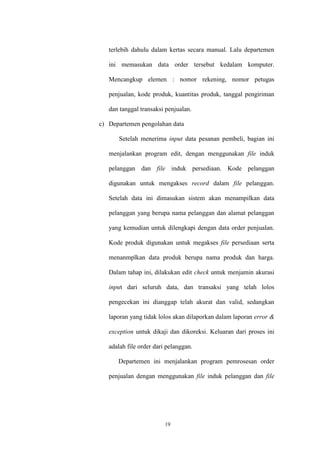 19
terlebih dahulu dalam kertas secara manual. Lalu departemen
ini memasukan data order tersebut kedalam komputer.
Mencangkup elemen : nomor rekening, nomor petugas
penjualan, kode produk, kuantitas produk, tanggal pengiriman
dan tanggal transaksi penjualan.
c) Departemen pengolahan data
Setelah menerima input data pesanan pembeli, bagian ini
menjalankan program edit, dengan menggunakan file induk
pelanggan dan file induk persediaan. Kode pelanggan
digunakan untuk mengakses record dalam file pelanggan.
Setelah data ini dimasukan sistem akan menampilkan data
pelanggan yang berupa nama pelanggan dan alamat pelanggan
yang kemudian untuk dilengkapi dengan data order penjualan.
Kode produk digunakan untuk megakses file persediaan serta
menanmplkan data produk berupa nama produk dan harga.
Dalam tahap ini, dilakukan edit check untuk menjamin akurasi
input dari seluruh data, dan transaksi yang telah lolos
pengecekan ini dianggap telah akurat dan valid, sedangkan
laporan yang tidak lolos akan dilaporkan dalam laporan error &
exception untuk dikaji dan dikoreksi. Keluaran dari proses ini
adalah file order dari pelanggan.
Departemen ini menjalankan program pemrosesan order
penjualan dengan menggunakan file induk pelanggan dan file
 