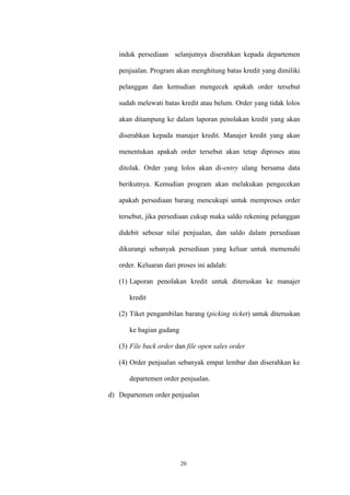 20
induk persediaan selanjutnya diserahkan kepada departemen
penjualan. Program akan menghitung batas kredit yang dimiliki
pelanggan dan kemudian mengecek apakah order tersebut
sudah melewati batas kredit atau belum. Order yang tidak lolos
akan ditampung ke dalam laporan penolakan kredit yang akan
diserahkan kepada manajer kredit. Manajer kredit yang akan
menentukan apakah order tersebut akan tetap diproses atau
ditolak. Order yang lolos akan di-entry ulang bersama data
berikutnya. Kemudian program akan melakukan pengecekan
apakah persediaan barang mencukupi untuk memproses order
tersebut, jika persediaan cukup maka saldo rekening pelanggan
didebit sebesar nilai penjualan, dan saldo dalam persediaan
dikurangi sebanyak persediaan yang keluar untuk memenuhi
order. Keluaran dari proses ini adalah:
(1) Laporan penolakan kredit untuk diteruskan ke manajer
kredit
(2) Tiket pengambilan barang (picking ticket) untuk diteruskan
ke bagian gudang
(3) File back order dan file open sales order
(4) Order penjualan sebanyak empat lembar dan diserahkan ke
departemen order penjualan.
d) Departemen order penjualan
 