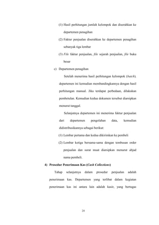 24
(1) Hasil perhitungan jumlah kelompok dan diserahkan ke
departemen penagihan
(2) Faktur penjualan diserahkan ke departemen penagihan
sebanyak tiga lembar
(3) File faktur penjualan, file sejarah penjualan, file buku
besar
c) Departemen penagihan
Setelah menerima hasil perhitungan kelompok (batch),
departemen ini kemudian membandingkannya dengan hasil
perhitungan manual. Jika terdapat perbedaan, dilakukan
pembetulan. Kemudian kedua dokumen tersebut diarsipkan
menurut tanggal.
Selanjutnya departemen ini menerima faktur penjualan
dari departemen pengolahan data, kemudian
didistribusikannya sebagai berikut:
(1) Lembar pertama dan kedua dikirimkan ke pembeli
(2) Lembar ketiga bersama-sama dengan tembusan order
penjualan dan surat muat diarsipkan menurut abjad
nama pembeli.
4) Prosedur Penerimaan Kas (Cash Collections)
Tahap selanjutnya dalam prosedur penjualan adalah
penerimaan kas. Departemen yang terlibat dalam kegiatan
penerimaan kas ini antara lain adalah kasir, yang bertugas
 