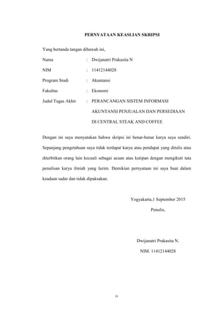 iv
PERNYATAAN KEASLIAN SKRIPSI
Yang bertanda tangan dibawah ini,
Nama : Dwijanatri Prakasita N
NIM : 11412144028
Program Studi : Akuntansi
Fakultas : Ekonomi
Judul Tugas Akhir : PERANCANGAN SISTEM INFORMASI
AKUNTANSI PENJUALAN DAN PERSEDIAAN
DI CENTRAL STEAK AND COFFEE
Dengan ini saya menyatakan bahwa skripsi ini benar-benar karya saya sendiri.
Sepanjang pengetahuan saya tidak terdapat karya atau pendapat yang ditulis atau
diterbitkan orang lain kecuali sebagai acuan atau kutipan dengan mengikuti tata
penulisan karya ilmiah yang lazim. Demikian pernyataan ini saya buat dalam
keadaan sadar dan tidak dipaksakan.
Yogyakarta,1 September 2015
Penulis,
Dwijanatri Prakasita N.
NIM. 11412144028
 