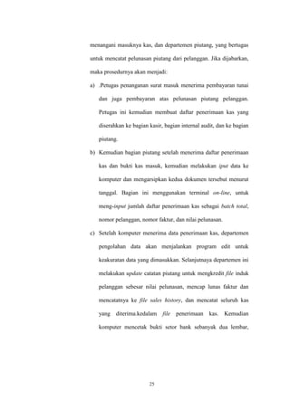 25
menangani masuknya kas, dan departemen piutang, yang bertugas
untuk mencatat pelunasan piutang dari pelanggan. Jika dijabarkan,
maka prosedurnya akan menjadi:
a) .Petugas penanganan surat masuk menerima pembayaran tunai
dan juga pembayaran atas pelunasan piutang pelanggan.
Petugas ini kemudian membuat daftar penerimaan kas yang
diserahkan ke bagian kasir, bagian internal audit, dan ke bagian
piutang.
b) Kemudian bagian piutang setelah menerima daftar penerimaan
kas dan bukti kas masuk, kemudian melakukan iput data ke
komputer dan mengarsipkan kedua dokumen tersebut menurut
tanggal. Bagian ini menggunakan terminal on-line, untuk
meng-input jumlah daftar penerimaan kas sebagai batch total,
nomor pelanggan, nomor faktur, dan nilai pelunasan.
c) Setelah komputer menerima data penerimaan kas, departemen
pengolahan data akan menjalankan program edit untuk
keakuratan data yang dimasukkan. Selanjutnaya departemen ini
melakukan update catatan piutang untuk mengkredit file induk
pelanggan sebesar nilai pelunasan, mencap lunas faktur dan
mencatatnya ke file sales history, dan mencatat seluruh kas
yang diterima.kedalam file penerimaan kas. Kemudian
komputer mencetak bukti setor bank sebanyak dua lembar,
 