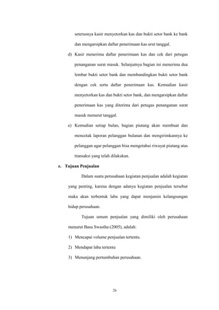 26
seterusnya kasir menyetorkan kas dan bukti setor bank ke bank
dan mengarsipkan daftar penerimaan kas urut tanggal.
d) Kasir menerima daftar penerimaan kas dan cek dari petugas
penanganan surat masuk. Selanjutnya bagian ini menerima dua
lembar bukti setor bank dan membandingkan bukti setor bank
dengan cek serta daftar penerimaan kas. Kemudian kasir
menyetorkan kas dan bukti setor bank, dan mengarsipkan daftar
penerimaan kas yang diterima dari petugas penanganan surat
masuk menurut tanggal.
e) Kemudian setiap bulan, bagian piutang akan membuat dan
mencetak laporan pelanggan bulanan dan mengirimkannya ke
pelanggan agar pelanggan bisa mengetahui riwayat piutang atas
transaksi yang telah dilakukan.
e. Tujuan Penjualan
Dalam suatu perusahaan kegiatan penjualan adalah kegiatan
yang penting, karena dengan adanya kegiatan penjualan tersebut
maka akan terbentuk laba yang dapat menjamin kelangsungan
hidup perusahaan.
Tujuan umum penjualan yang dimiliki oleh perusahaan
menurut Basu Swastha (2005), adalah:
1) Mencapai volume penjualan tertentu.
2) Mendapat laba tertentu
3) Menunjang pertumbuhan perusahaan.
 