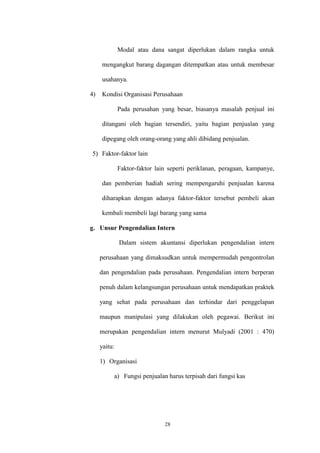 28
Modal atau dana sangat diperlukan dalam rangka untuk
mengangkut barang dagangan ditempatkan atau untuk membesar
usahanya.
4) Kondisi Organisasi Perusahaan
Pada perusahan yang besar, biasanya masalah penjual ini
ditangani oleh bagian tersendiri, yaitu bagian penjualan yang
dipegang oleh orang-orang yang ahli dibidang penjualan.
5) Faktor-faktor lain
Faktor-faktor lain seperti periklanan, peragaan, kampanye,
dan pemberian hadiah sering mempengaruhi penjualan karena
diharapkan dengan adanya faktor-faktor tersebut pembeli akan
kembali membeli lagi barang yang sama
g. Unsur Pengendalian Intern
Dalam sistem akuntansi diperlukan pengendalian intern
perusahaan yang dimaksudkan untuk mempermudah pengontrolan
dan pengendalian pada perusahaan. Pengendalian intern berperan
penuh dalam kelangsungan perusahaan untuk mendapatkan praktek
yang sehat pada perusahaan dan terhindar dari penggelapan
maupun manipulasi yang dilakukan oleh pegawai. Berikut ini
merupakan pengendalian intern menurut Mulyadi (2001 : 470)
yaitu:
1) Organisasi
a) Fungsi penjualan harus terpisah dari fungsi kas
 
