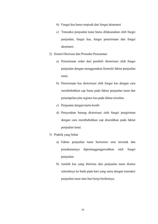 29
b) Fungsi kas harus terpisah dari fungsi akuntansi
c) Transaksi penjualan tunai harus dilaksanakan oleh fungsi
penjualan, fungsi kas, fungsi penerimaan dan fungsi
akuntansi.
2) Sistem Otorisasi dan Prosedur Pencatatan
a) Penerimaan order dari pembeli diotorisasi oleh fungsi
penjualan dengan menggunakan formulir faktur penjualan
tunai.
b) Penerimaan kas diotorisasi oleh fungsi kas dengan cara
membubuhkan cap lunas pada faktur penjualan tunai dan
penempelan pita register kas pada faktur tersebut.
c) Penjualan dengan kartu kredit
d) Penyerahan barang diotorisasi oleh fungsi pengiriman
dengan cara membubuhkan cap diserahkan pada faktur
penjualan tunai.
3) Praktik yang Sehat
a) Faktur penjualan tunai bernomor urut tercetak dan
pemakaiannya dipertanggungjawabkan oleh fungsi
penjualan.
b) Jumlah kas yang diterima dari penjualan tunai disetor
seluruhnya ke bank pada hari yang sama dengan transaksi
penjualan tunai atau hari kerja berikutnya.
 
