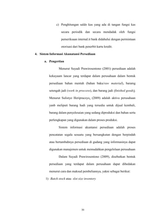 30
c) Penghitungan saldo kas yang ada di tangan fungsi kas
secara periodik dan secara mendadak oleh fungsi
pemeriksaan internal.it bank didahului dengan permintaan
otorisasi dari bank penerbit kartu kredit.
4. Sistem Informasi Akunatansi Persediaan
a. Pengertian
Menurut Suyadi Prawirosentono (2001) persediaan adalah
kekayaam lancar yang terdapat dalam perusahaan dalam bentuk
persediaan bahan mentah (bahan baku/raw material), baramg
setengah jadi (work in proccess), dan barang jadi (finished goods).
Menurut Sulistyo Heripracoyo, (2009) adalah aktiva perusahaan
yanb meliputi barang hadi yang tersedia untuk dijual kembali,
barang dalam penyelesaian yang sedang diproduksi dan bahan serta
perlengkapan yang digunakan dalam proses produksi.
Sistem informasi akuntansi persediaan adalah proses
pencatatan segala sesuatu yang bersangkutan dengan berpindah
atau bertambahnya persediaan di gudang yang informasinya dapat
digunakan manajemen untuk memudahkan pengelolaan perusahaan
Dalam Suyadi Prawirosentono (2009), disebutkan bentuk
persediaan yang terdapat dalam perusahaan dapat dibedakan
menurut cara dan maksud pembeliannya, yakni sebagai berikut:
1) Batch stock atau slot size inventory
 