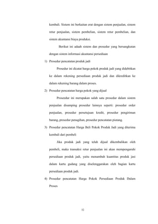 32
kembali. Sistem ini berkaitan erat dengan sistem penjualan, sistem
retur penjualan, sistem pembelian, sistem retur pembelian, dan
sistem akuntansi biaya produksi.
Berikut ini adaah sistem dan prosedur yang bersangkutan
dengan sistem informasi akuntansi persediaan
1) Prosedur pencatatan produk jadi
Prosedur ini dicatat harga pokok produk jadi yang didebitkan
ke dalam rekening persediaan produk jadi dan dikreditkan ke
dalam rekening barang dalam proses.
2) Prosedur pencatatan harga pokok yang dijual
Proseedur ini merupakan salah satu prosedur dalam sistem
penjualan disamping prosedur lainnya seperti: prosedur order
penjualan, prosedur persetujuan kredit, prosedur pengiriman
barang, prosedur penagihan, prosedur pencatatan piutang.
3) Prosedur pencatatan Harga Beli Pokok Produk Jadi yang diterima
kembali dari pembeli
Jika produk jadi yang telah dijual dikembalikan oleh
pembeli, maka transaksi retur penjualan ini akan mempengaruhi
persediaan produk jadi, yaitu menambah kuantitas produk jasi
dalam kartu gudang yang diselenggarakan oleh bagian kartu
persediaan produk jadi.
4) Prosedur pencatatan Harga Pokok Persediaan Produk Dalam
Proses
 