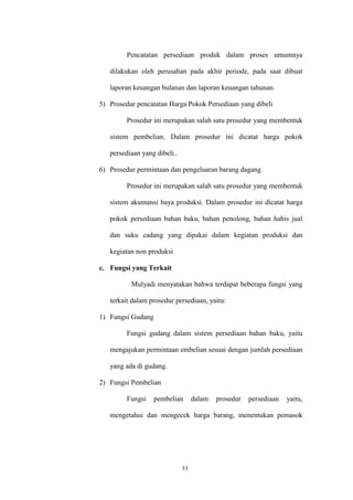 33
Pencatatan persediaan produk dalam proses umumnya
dilakukan oleh perusahan pada akhir periode, pada saat dibuat
laporan keuangan bulanan dan laporan keuangan tahunan.
5) Prosedur pencatatan Harga Pokok Persediaan yang dibeli
Prosedur ini merupakan salah satu prosedur yang membentuk
sistem pembelian. Dalam prosedur ini dicatat harga pokok
persediaan yang dibeli..
6) Prosedur permintaan dan pengeluaran barang dagang
Prosedur ini merupakan salah satu prosedur yang membentuk
sistem akuntansi baya produksi. Dalam prosedur ini dicatat harga
pokok persediaan bahan baku, bahan penolong, bahan habis jual
dan suku cadang yang dipakai dalam kegiatan produksi dan
kegiatan non produksi
c. Fungsi yang Terkait
Mulyadi menyatakan bahwa terdapat beberapa fungsi yang
terkait dalam prosedur persediaan, yaitu:
1) Fungsi Gudang
Fungsi gudang dalam sistem persediaan bahan baku, yaitu
mengajukan permintaan embelian sesuai dengan jumlah persediaan
yang ada di gudang.
2) Fungsi Pembelian
Fungsi pembelian dalam prosedur persediaan yaitu,
mengetahui dan mengecek harga barang, menentukan pemasok
 