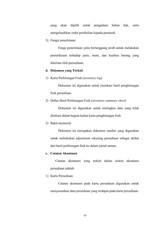 34
yang akan dipilih untuk pengadaan bahan bak, serta
mengeluarkkan order pembelian kepada pemasok.
3) Fungsi penerimaan
Fungs penerimaan yaitu bertanggung awab untuk melakukan
pemeriksaan terhadap jenis, mutu, dan kualitas barang yang
diterima oleh perusahaan.
d. Dokumen yang Terkait
1) Kartu Perhitungan Fisik (inventory log)
Dokumen ini digunakan untuk merekam hasil penghitungan
fisik persediaan.
2) Daftar Hasil Perhitungan Fisik (inventory summary sheet)
Dokumen ini digunakan untuk meringkas data yang telah
direkam dalam bagian kedua kartu penghitungan fisik.
3) Bukti memorial
Dokumen ini merupakan dokumen sumber yang digunakan
untuk mebukukan adjustment rekening persediaan sebagai akibat
dari hasil perhitungan fisik ke dalam jurnal umum.
e. Catatan Akuntansi
Catatan akuntansi yang terkait dalam sistem akuntansi
persediaan adalah:
1) Kartu Persediaan
Catatan akuntansi pada kartu persediaan digunakan untuk
menyesuaikan data persediaan yang terdapat pada kartu persediaan.
 