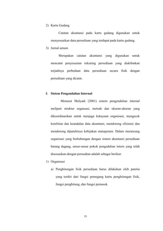 35
2) Kartu Gudang
Catatan akuntansi pada kartu gudang digunakan untuk
menyesuaikan data persediaan yang terdapat pada kartu gudang.
3) Jurnal umum
Merupakan catatan akuntansi yang digunakan untuk
mencatat penyesuaian rekening persediaan yang diakibatkan
terjadinya perbedaan data persediaan secara fisik dengan
persediaan yang dicatat.
f. Sistem Pengendalian Internal
Menurut Mulyadi (2001) sistem pengendalian internal
meliputi struktur organsasi, metode dan ukuran-ukuran yang
dikoordinasikan untuk menjaga kekayaan organisasi, mengecek
ketelitian dan keandalan data akuntansi, mendorong efisiensi dan
mendorong dipatuhinya kebijakan manajemen. Dalam merancang
organisasi yang berhubungan dengan sistem akuntansi persediaan
barang dagang, unsur-unsur pokok pengedalian intern yang telah
disesuaikan dengan perusahan adalah sebagai berikut:
1) Organisasi
a) Penghitungan fisik persediaan harus dilakukan oleh panitia
yang terdiri dari fungsi pemegang kartu penghitungan fisik,
fungsi penghitung, dan fungsi pemasok.
 