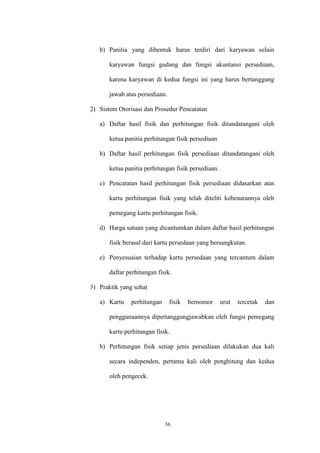 36
b) Panitia yang dibentuk harus terdiri dari karyawan selain
karyawan fungsi gudang dan fungsi akuntansi persediaan,
karena karyawan di kedua fungsi ini yang harus bertanggung
jawab atas persediaan.
2) Sistem Otorisasi dan Prosedur Pencatatan
a) Daftar hasil fisik dan perhitungan fisik ditandatangani oleh
ketua panitia perhitungan fisik persediaan
b) Daftar hasil perhitungan fisik persediaan ditandatangani oleh
ketua panitia perhitungan fisik persediaan.
c) Pencatatan hasil perhitungan fisik persediaan didasarkan atas
kartu perhitungan fisik yang telah diteliti kebenarannya oleh
pemegang kartu perhitungan fisik.
d) Harga satuan yang dicantumkan dalam daftar hasil perhitungan
fisik berasal dari kartu persedaan yang bersangkutan.
e) Penyesuaian terhadap kartu persedaan yang tercantum dalam
daftar perhitungan fisik.
3) Praktik yang sehat
a) Kartu perhitungan fisik bernomor urut tercetak dan
penggunaannya dipertanggungjawabkan oleh fungsi pemegang
kartu perhitungan fisik.
b) Perhitungan fisik setiap jenis persediaan dilakukan dua kali
secara independen, pertama kali oleh penghitung dan kedua
oleh pengecek.
 