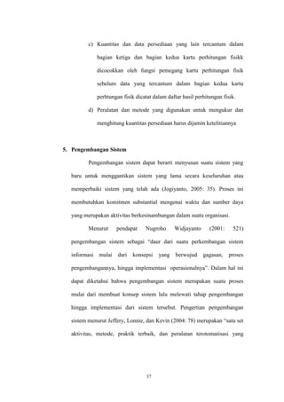 37
c) Kuantitas dan data persediaan yang lain tercantum dalam
bagian ketiga dan bagian kedua kartu perhitungan fisikk
dicocokkan oleh fungsi pemegang kartu perhitungan fisik
sebelum data yang tercantum dalam bagian kedua kartu
perhtungan fisik dicatat dalam daftar hasil perhitungan fisik.
d) Peralatan dan metode yang digunakan untuk mengukur dan
menghitung kuantitas persediaan harus dijamin ketelitiannya
5. Pengembangan Sistem
Pengembangan sistem dapat berarti menyusun suatu sistem yang
baru untuk menggantikan sistem yang lama secara keseluruhan atau
memperbaiki sistem yang telah ada (Jogiyanto, 2005: 35). Proses ini
membutuhkan komitmen substantial mengenai waktu dan sumber daya
yang merupakan aktivitas berkesinambungan dalam suatu organisasi.
Menurut pendapat Nugroho Widjayanto (2001: 521)
pengembangan sistem sebagai “daur dari suatu perkembangan sistem
informasi mulai dari konsepsi yang berwujud gagasan, proses
pengembangannya, hingga implementasi operasionalnya”. Dalam hal ini
dapat diketahui bahwa pengembangan sistem merupakan suatu proses
mulai dari membuat konsep sistem lalu melewati tahap pengembangan
hingga implementasi dari sistem tersebut. Pengertian pengembangan
sistem menurut Jeffery, Lonnie, dan Kevin (2004: 78) merupakan “satu set
aktivitas, metode, praktik terbaik, dan peralatan terotomatisasi yang
 