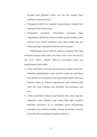 39
berakibat pada perbaikan produk atau jasa dan mungkin dapat
membantu menurunkan biaya.
e. Peningkatan produktivitas. Komputer mengotomatisasi sebagian besar
pekerjaan klerikal dan berulang.
f. Pertumbuhan perusahaan. Pertumbuhan perusahaan dapat
mengakibatkan kebutuhan informasi berubah, dengan demikian sistem
informasi yang dimiliki perusahaan harus dapat diubah agar apat
diubah agar dapat menghasilkan informasi baru yang tepat.
Perkembangan sistem informasi umumnya mempunya pola yang
menandai kemajuan usaha analisis dan desain yaitu System Development
Life Cycle (SDLC). Mulyadi (2001:19) menyatakan tujuan dari
pengembangan sistem adalah:
a. Untuk menyediakan informasi bagi pengelolaan kegiatan usaha baru.
Kebutuhan pengembangan sistem akuntansi terjadi jika perusahaan
baru didirikan atau mendirikan usaha yang berbeda dengan usaha yang
dlakukan selama ini. Biasanya engembangan sistem akuntansi pada
usaha baru tidak selengkap yang diperlukan oleh perusahaan yang
baru.
b. Untuk memperbaiki informasi yang dhasilkan oleh sistem yang ada.
Adakalanya sistem akuntansi yang berlaku tidak dapat memenuhi
kebutuhan perusahaan, hal ini disebabkan karena perkembangan
perusahaan yang semakin menngkat, sehingga memerlukan informasi
yang lebih baik sesuai dengan keinginan manajemen.
 