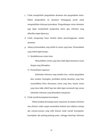 40
c. Untuk memperbaiki pengendalian akuntansi dan pengendalian intern.
Dalam pengendalian ini akuntansi bertanggung jawab untuk
mengendalikan kekayaan perusahaan. Pengembangan sistem akuntansi
juga dapat memperbaiki pengecekan intern agar informasi yang
dihasilkan dapat dipercaya.
d. Untuk mengurangi biaya klerikal dalam penyelenggaraan catatan
akuntansi
g. Adanya permasalahan yang timbul di sistem yang lama. Permasalahan
yang timbul dapat berupa :
1) Ketidakberesan sistem lama
Menyebabkan sistem yang lama tidak dapat beroperasi sesuai
dengan yang diharapkan.
2) Pertumbuhan organisasi
Kebutuhan informasi yang semakin luas, volume pengolahan
data semakin meningkat, perubahan prinsip akuntansi yang baru
menyebabkan harus disusunnya sistem yang baru, karena sistem
yang lama tidak efektif lagi dan tidak dapat memenuhi lagi semua
kebutuhan informasi yang dibutuhkan manajemen.
h. Untuk meraih kesempatan-kesempatan
Dalam keadaan persaingan pasar yang ketat, kecepatan informasi
atau efisiensi waktu sangat menentukan berhasil atau tidaknya strategi
dan rencana-rencana yang telah disusun untuk meraih kesempatan-
kesempatan dan peluang-peluang pasar, sehingga teknologi informasi
 