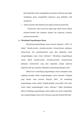 41
perlu digunakan untuk meningkatkan penyediaan informasi agar dapat
mendukung proses pengambilan keputusan yang dilakukan oleh
manajemen.
i. Adanya instruksi dari pimpinan atau adanya peraturan pemerintah
Penyusunan sistem yang baru dapat juga terjadi karena adanya
instruksi-instruksi dari pimpinan ataupun luar organisasi, misalnya
peraturan pemerintah.
6. Metodologi Pengembangan Sistem
Metodologi pengembangan sistem menurut Jogiyanto ( 2005: 41)
adalah “metode-metode, prosedur-prosedur, konsep-konsep pekerjaan,
aturan-aturan, dan postulat-postulat yang akan digunakan untuk
mengembangkan suatu sistem informasi”. Metodologi pengembangan
sistem adalah metode-metode, prosedur-prosedur, konsep-konsep
pekerjaan, aturan-aturan yang akan digunakan sebagai pedoman
bagaimana dan apa yang harus dikerjakan selama pengembangan sistem
Dalam hal ini metodologi pengembangan sistem merupakan suatu
rangkaian prosedur dalam mengembangkan sistem informasi. Pendapat
yang hampir sama menurut Mulyadi (2001: 39) metodologi
pengembangan sistem adalah “langkah-langkah yang dilalui oleh analis
sistem dalam mengembangkan sistem informasi”. Dapat disimpulkan
bahwa metodologi pengembangan sistem adalah cara untuk memperbaiki
atau mengembangkan suatu sistem informasi yang ada menjadi lebih baik.
 