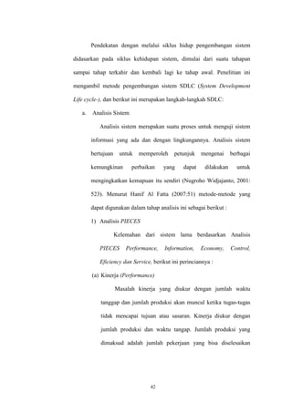 42
Pendekatan dengan melalui siklus hidup pengembangan sistem
didasarkan pada siklus kehidupan sistem, dimulai dari suatu tahapan
sampai tahap terkahir dan kembali lagi ke tahap awal. Penelitian ini
mengambil metode pengembangan sistem SDLC (System Development
Life cycle-), dan berikut ini merupakan langkah-langkah SDLC:
a. Analisis Sistem
Analisis sistem merupakan suatu proses untuk menguji sistem
informasi yang ada dan dengan lingkungannya. Analisis sistem
bertujuan untuk memperoleh petunjuk mengenai berbagai
kemungkinan perbaikan yang dapat dilakukan untuk
mengingkatkan kemapuan itu sendiri (Nugroho Widjajanto, 2001:
523). Menurut Hanif Al Fatta (2007:51) metode-metode yang
dapat digunakan dalam tahap analisis ini sebagai berikut :
1) Analisis PIECES
Kelemahan dari sistem lama berdasarkan Analisis
PIECES Performance, Information, Economy, Control,
Eficiency dan Service, berikut ini perinciannya :
(a) Kinerja (Performance)
Masalah kinerja yang diukur dengan jumlah waktu
tanggap dan jumlah produksi akan muncul ketika tugas-tugas
tidak mencapai tujuan atau sasaran. Kinerja diukur dengan
jumlah produksi dan waktu tangap. Jumlah produksi yang
dimaksud adalah jumlah pekerjaan yang bisa diselesaikan
 