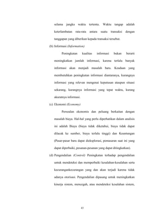 43
selama jangka waktu tertentu. Waktu tangap adalah
keterlambatan rata-rata antara suatu transaksi dengan
tanggapan yang diberikan kepada transaksi tersebut.
(b) Informasi (Information)
Peningkatan kualitas informasi bukan berarti
meningkatkan jumlah informasi, karena terlalu banyak
informasi akan menjadi masalah baru. Keadaan yang
membutuhkan peningkatan informasi diantaranya, kurangnya
informasi yang relevan mengenai keputusan ataupun situasi
sekarang, kurangnya informasi yang tepat waktu, kurang
akuratnya informasi.
(c) Ekonomi (Economy)
Persoalan ekonomis dan peluang berkaitan dengan
masalah biaya. Hal-hal yang perlu diperhatikan dalam analisis
ini adalah Biaya (biaya tidak diketahui, biaya tidak dapat
dilacak ke sumber, biaya terlalu tinggi) dan Keuntungan
(Pasar-pasar baru dapat dieksplorasi, pemasaran saat ini yang
dapat diperbaiki, pesanan-pesanan yang dapat ditingkatkan).
(d) Pengendalian (Control) Peningkatan terhadap pengendalian
untuk mendeteksi dan memperbaiki kesalahan-kesalahan serta
kecurangankecurangan yang dan akan terjadi karena tidak
adanya otorisasi. Pengendalian dipasang untuk meningkatkan
kinerja sistem, mencegah, atau mendeteksi kesalahan sistem,
 
