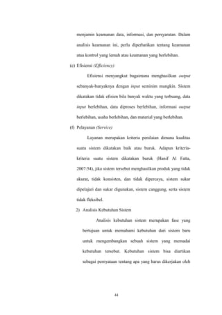 44
menjamin keamanan data, informasi, dan persyaratan. Dalam
analisis keamanan ini, perlu diperhatikan tentang keamanan
atau kontrol yang lemah atau keamanan yang berlebihan.
(e) Efisiensi (Efficiency)
Efisiensi menyangkut bagaimana menghasilkan output
sebanyak-banyaknya dengan input seminim mungkin. Sistem
dikatakan tidak efisien bila banyak waktu yang terbuang, data
input berlebihan, data diproses berlebihan, informasi output
berlebihan, usaha berlebihan, dan material yang berlebihan.
(f) Pelayanan (Service)
Layanan merupakan kriteria penilaian dimana kualitas
suatu sistem dikatakan baik atau buruk. Adapun kriteria-
kriteria suatu sistem dikatakan buruk (Hanif Al Fatta,
2007:54), jika sistem tersebut menghasilkan produk yang tidak
akurat, tidak konsisten, dan tidak dipercaya, sistem sukar
dipelajari dan sukar digunakan, sistem canggung, serta sistem
tidak fleksibel.
2) Analisis Kebutuhan Sistem
Analisis kebutuhan sistem merupakan fase yang
bertujuan untuk memahami kebutuhan dari sistem baru
untuk mengembangkan sebuah sistem yang memadai
kebutuhan tersebut. Kebutuhan sistem bisa diartikan
sebagai pernyataan tentang apa yang harus dikerjakan oleh
 