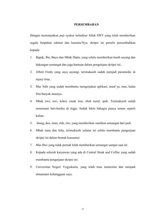 vi
PERSEMBAHAN
Dengan memanjatkan puji syukur kehadirat Allah SWT yang telah memberikan
segala limpahan rahmat dan karunia-Nya, skripsi ini penulis persembahkan
kepada:
1. Bapak, Ibu, Bayu dan Mbak Dipta, yang selalu memberikan kasih sayang dan
dukungan semangat dan juga bantuan dalam pengerjaan skripsi ini..
2. Albert Fredy yang saya sayangi, terimakasih sudah menjadi paramedic di
injury time..
3. Mas Ndit yang sudah membantu mengerjakan aplikasi, maaf ya, mas, kalau
Sita banyak maunya.
4. Mbak tiwi, uwi, keket, emak iren, ebeh nurul, ipeh. Terimakasih sudah
menemani hari-hariku di Jogja. Sudah bikin bahagia punya temen seperti
kalian.
5. Inung, dea, imas, etik, rini, yang memberikan suntikan semangat dari jauh
6. Mbak nana dan Icha, terimakasih selama ini selalu membantu pengerjaan
skripsi ini dalam bentuk konsumsi
7. Mas Dwi yang tidak pernah lelah memberikan semangat sampai saat ini
8. Kepada seluruh karyawan yang ada di Central Steak and Coffee yang sudah
membantu pengerjaan skripsi ini.
9. Universitas Negeri Yogyakarta, yang telah mau menerima dan menjadi
almamater kebanggaan saya.
 