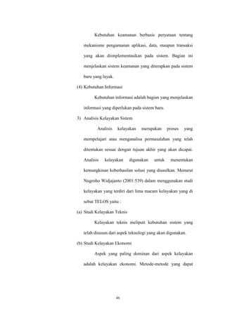 46
Kebutuhan keamanan berbasis peryataan tentang
mekanisme pengamanan aplikasi, data, maupun transaksi
yang akan diimplementasikan pada sistem. Bagian ini
menjelaskan sistem keamanan yang diterapkan pada sistem
baru yang layak.
(4) Kebutuhan Informasi
Kebutuhan informasi adalah bagian yang menjelaskan
informasi yang diperlukan pada sistem baru.
3) Analisis Kelayakan Sistem
Analisis kelayakan merupakan proses yang
mempelajari atau menganalisa permasalahan yang telah
ditentukan sesuai dengan tujuan akhir yang akan dicapai.
Analisis kelayakan digunakan untuk menentukan
kemungkinan keberhasilan solusi yang diusulkan. Menurut
Nugroho Widjajanto (2001:539) dalam menggunakan studi
kelayakan yang terdiri dari lima macam kelayakan yang di
sebut TELOS yaitu :
(a) Studi Kelayakan Teknis
Kelayakan teknis meliputi kebutuhan sistem yang
telah disusun dari aspek teknologi yang akan digunakan.
(b) Studi Kelayakan Ekonomi
Aspek yang paling dominan dari aspek kelayakan
adalah kelayakan ekonomi. Metode-metode yang dapat
 