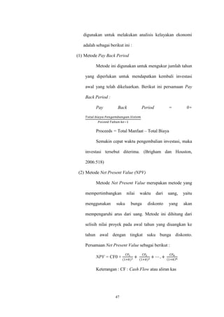 47
digunakan untuk melakukan analisis kelayakan ekonomi
adalah sebagai berikut ini :
(1) Metode Pay Back Period
Metode ini digunakan untuk mengukur jumlah tahun
yang diperlukan untuk mendapatkan kembali investasi
awal yang telah dikeluarkan. Berikut ini persamaan Pay
Back Period :
Pay Back Period = 0+
𝑇𝑜𝑡𝑎𝑙 𝑏𝑖𝑎𝑦𝑎 𝑃𝑒𝑛𝑔𝑒𝑚𝑏𝑎𝑛𝑔𝑎𝑛 𝑆𝐼𝑠𝑡𝑒𝑚
𝑃𝑜𝑐𝑒𝑒𝑑 𝑇𝑎ℎ𝑢𝑛 𝑘𝑒−1
Proceeds = Total Manfaat – Total Biaya
Semakin cepat waktu pengembalian investasi, maka
investasi tersebut diterima. (Brigham dan Houston,
2006:518)
(2) Metode Net Present Value (NPV)
Metode Net Present Value merupakan metode yang
mempertimbangkan nilai waktu dari uang, yaitu
menggunakan suku bunga diskonto yang akan
mempengaruhi arus dari uang. Metode ini dihitung dari
selisih nilai proyek pada awal tahun yang diuangkan ke
tahun awal dengan tingkat suku bunga diskonto.
Persamaan Net Present Value sebagai berikut :
NPV = CF0 +
𝐶𝐹1
(1+𝑘)1
+
𝐶𝐹2
(1+𝑘)2
+ ⋯ . +
𝐶𝐹𝑛
(1+𝑘) 𝑛
Keterangan : CF : Cash Flow atau aliran kas
 