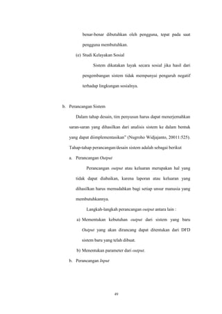 49
benar-benar dibutuhkan oleh pengguna, tepat pada saat
pengguna membutuhkan.
(e) Studi Kelayakan Sosial
Sistem dikatakan layak secara sosial jika hasil dari
pengembangan sistem tidak mempunyai pengaruh negatif
terhadap lingkungan sosialnya.
b. Perancangan Sistem
Dalam tahap desain, tim penyusun harus dapat menerjemahkan
saran-saran yang dihasilkan dari analisis sistem ke dalam bentuk
yang dapat diimplementasikan” (Nugroho Widjajanto, 20011:525).
Tahap-tahap perancangan/desain sistem adalah sebagai berikut
a. Perancangan Output
Perancangan output atau keluaran merupakan hal yang
tidak dapat diabaikan, karena laporan atau keluaran yang
dihasilkan harus memudahkan bagi setiap unsur manusia yang
membutuhkannya.
Langkah-langkah perancangan output antara lain :
a) Mementukan kebutuhan output dari sistem yang baru
Output yang akan dirancang dapat ditentukan dari DFD
sistem baru yang telah dibuat.
b) Menentukan parameter dari output.
b. Perancangan Input
 