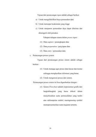 50
Tujuan dari perancangan input adalah sebagai berikut:
a) Untuk mengefektifkan biaya pemasukan data
b) Untuk mencapai keakuratan yang tinggi
c) Untuk menjamin pemasukan daya dapat diterima dan
dimengerti oleh pemakai.
Tahapan-tahapan utama dalam proses input :
(1) Data capture / penangkapan data
(2) Data preparation / penyiapan data
(3) Data entry / pemasukan data
c. Perancangan proses system
Tujuan dari perancangan proses sistem adalah sebagai
berikut :
(1) Untuk menjaga agar proses data lancar dan teratur
sehingga menghasilkan informasi yang benar.
(2) Untuk mengawasi proses dari sistem.
Perancangan proses sistem ini bisa digambarkan dengan :
(1) Sistem Flowchart adalah respresentasi grafik dari
langkahlangkah yang harus diikuti dalam
menyelesaikan suatu permasalahan yang terdiri
atas seklumpulan simbol, masingmasing symbol
memepresentasikan suatu kegiatan tertentu.
 