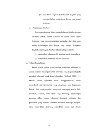 51
(2) Data Flow Diagram (DFD adalah diagram yang
menggambarkan suatu sistem dengan cara sangat
sederhana.
d. Perancangan database
Penerapan database dalam sistem informasi disebut dengan
database system. Sistem database ini adalah suatu sistem
informasi yang mengintegrasikan kumpulan dari data yang
saling berhubungan satu dengan yang lainnya. Langkah-
langkah perancangan database adalah sebagai berikut :
(1) Menentukan kebutuhan file database untuk sistem baru.
(2) Menentukan parameter dari file database.
c. Tahap Desain Sistem
Desain adalah proses penterjemahan kebutuhan informasi ke
dalam alternatif rancangan sistem informasi yang diajukan kepada
pemakai informasi untuk dipertimbangkan (Mulyadi, 2001: 51).
Desain sistem digunakan untuk menggambarkan secara
menyeluruh dari terminologi yang diinginkan serta bagaimana
bentuk dari masing-masing komponen rancangan sistem baik
masukan, keluaran, serta teknis yang dirancang. Perancangan
program dalam sistem informasi akuntansi penjualan dan
persediaan yang berbasis kompuer melewati beberapa tahapan,
yaitu permodelan database, pemodelan proses dan desain
 