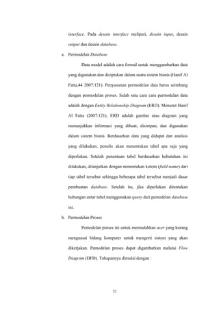52
interface. Pada desain interface meliputi, desain input, desain
output dan desain database.
a. Permodelan Database
Data model adalah cara formal untuk menggambarkan data
yang digunakan dan diciptakan dalam suatu sistem bisnis (Hanif Al
Fatta,44 2007:121). Penyusunan permodelan data harus seimbang
dengan permodelan proses. Salah satu cara cara permodelan data
adalah dengan Entity Relationship Diagram (ERD). Menurut Hanif
Al Fatta (2007:121), ERD adalah gambar atau diagram yang
menunjukkan informasi yang dibuat, disimpan, dan digunakan
dalam sistem bisnis. Berdasarkan data yang didapat dan analisis
yang dilakukan, penulis akan menentukan tabel apa saja yang
diperlukan. Setelah penentuan tabel berdasarkan kebutuhan ini
dilakukan, dilanjutkan dengan menentukan kolom (field name) dari
tiap tabel tersebut sehingga beberapa tabel tersebut menjadi dasar
pembuatan database. Setelah itu, jika diperlukan ditentukan
hubungan antar tabel menggunakan query dari pemodelan database
ini.
b. Permodelan Proses
Pemodelan proses ini untuk memudahkan user yang kurang
menguasai bidang komputer untuk mengerti sistem yang akan
dikerjakan. Pemodelan proses dapat digambarkan melalui Flow
Diagram (DFD). Tahapannya dimulai dengan :
 