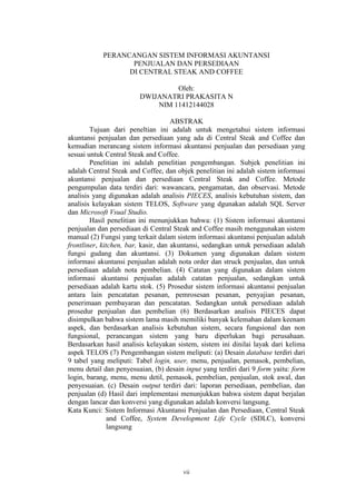 vii
PERANCANGAN SISTEM INFORMASI AKUNTANSI
PENJUALAN DAN PERSEDIAAN
DI CENTRAL STEAK AND COFFEE
Oleh:
DWIJANATRI PRAKASITA N
NIM 11412144028
ABSTRAK
Tujuan dari peneltian ini adalah untuk mengetahui sistem informasi
akuntansi penjualan dan persediaan yang ada di Central Steak and Coffee dan
kemudian merancang sistem informasi akuntansi penjualan dan persediaan yang
sesuai untuk Central Steak and Coffee.
Penelitian ini adalah penelitian pengembangan. Subjek penelitian ini
adalah Central Steak and Coffee, dan objek penelitian ini adalah sistem informasi
akuntansi penjualan dan persediaan Central Steak and Coffee. Metode
pengumpulan data terdiri dari: wawancara, pengamatan, dan observasi. Metode
analisis yang digunakan adalah analisis PIECES, analisis kebutuhan sistem, dan
analisis kelayakan sistem TELOS, Software yang dgunakan adalah SQL Server
dan Microsoft Vsual Studio.
Hasil penelitian ini menunjukkan bahwa: (1) Sistem informasi akuntansi
penjualan dan persediaan di Central Steak and Coffee masih menggunakan sistem
manual (2) Fungsi yang terkait dalam sistem informasi akuntansi penjualan adalah
frontliner, kitchen, bar, kasir, dan akuntansi, sedangkan untuk persediaan adalah
fungsi gudang dan akuntansi. (3) Dokumen yang digunakan dalam sistem
informasi akuntansi penjualan adalah nota order dan struck penjualan, dan untuk
persediaan adalah nota pembelian. (4) Catatan yang digunakan dalam sistem
informasi akuntansi penjualan adalah catatan penjualan, sedangkan untuk
persediaan adalah kartu stok. (5) Prosedur sistem informasi akuntansi penjualan
antara lain pencatatan pesanan, pemrosesan pesanan, penyajian pesanan,
penerimaan pembayaran dan pencatatan. Sedangkan untuk persediaan adalah
prosedur penjualan dan pembelian (6) Berdasarkan analisis PIECES dapat
disimpulkan bahwa sistem lama masih memiliki banyak kelemahan dalam keenam
aspek, dan berdasarkan analisis kebutuhan sistem, secara fungsional dan non
fungsional, perancangan sistem yang baru diperlukan bagi perusahaan.
Berdasarkan hasil analisis kelayakan sistem, sistem ini dinilai layak dari kelima
aspek TELOS (7) Pengembangan sistem meliputi: (a) Desain database terdiri dari
9 tabel yang meliputi: Tabel login, user, menu, penjualan, pemasok, pembelian,
menu detail dan penyesuaian, (b) desain input yang terdiri dari 9 form yaitu: form
login, barang, menu, menu detil, pemasok, pembelian, penjualan, stok awal, dan
penyesuaian. (c) Desain output terdiri dari: laporan persediaan, pembelian, dan
penjualan (d) Hasil dari implementasi menunjukkan bahwa sistem dapat berjalan
dengan lancar dan konversi yang digunakan adalah konversi langsung.
Kata Kunci: Sistem Informasi Akuntansi Penjualan dan Persediaan, Central Steak
and Coffee, System Development Life Cycle (SDLC), konversi
langsung
 