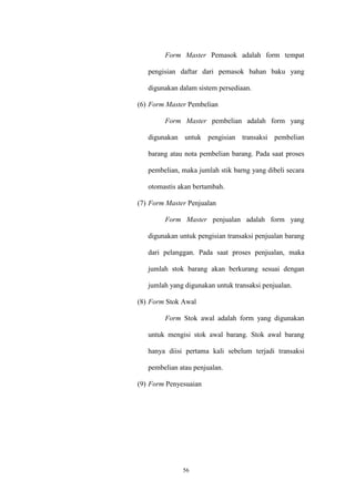 56
Form Master Pemasok adalah form tempat
pengisian daftar dari pemasok bahan baku yang
digunakan dalam sistem persediaan.
(6) Form Master Pembelian
Form Master pembelian adalah form yang
digunakan untuk pengisian transaksi pembelian
barang atau nota pembelian barang. Pada saat proses
pembelian, maka jumlah stik barng yang dibeli secara
otomastis akan bertambah.
(7) Form Master Penjualan
Form Master penjualan adalah form yang
digunakan untuk pengisian transaksi penjualan barang
dari pelanggan. Pada saat proses penjualan, maka
jumlah stok barang akan berkurang sesuai dengan
jumlah yang digunakan untuk transaksi penjualan.
(8) Form Stok Awal
Form Stok awal adalah form yang digunakan
untuk mengisi stok awal barang. Stok awal barang
hanya diisi pertama kali sebelum terjadi transaksi
pembelian atau penjualan.
(9) Form Penyesuaian
 
