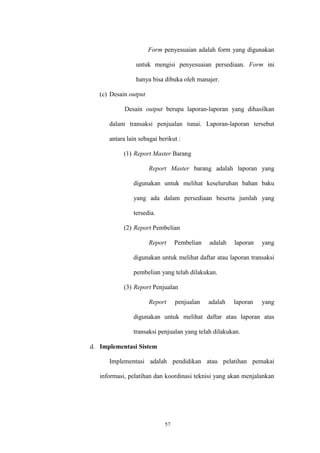 57
Form penyesuaian adalah form yang digunakan
untuk mengisi penyesuaian persediaan. Form ini
hanya bisa dibuka oleh manajer.
(c) Desain output
Desain output berupa laporan-laporan yang dihasilkan
dalam transaksi penjualan tunai. Laporan-laporan tersebut
antara lain sebagai berikut :
(1) Report Master Barang
Report Master barang adalah laporan yang
digunakan untuk melihat keseluruhan bahan baku
yang ada dalam persediaan beserta jumlah yang
tersedia.
(2) Report Pembelian
Report Pembelian adalah laporan yang
digunakan untuk melihat daftar atau laporan transaksi
pembelian yang telah dilakukan.
(3) Report Penjualan
Report penjualan adalah laporan yang
digunakan untuk melihat daftar atau laporan atas
transaksi penjualan yang telah dilakukan.
d. Implementasi Sistem
Implementasi adalah pendidikan atau pelatihan pemakai
informasi, pelatihan dan koordinasi teknisi yang akan menjalankan
 