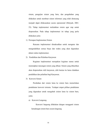 58
sistem, pengujian sistem yang baru, dan pengubahan yang
dilakukan untuk membuat sistem informasi yang telah dirancang
menjadi dapat dilaksanakan secara operasional (Mulyadi, 2001:
53). Tahap implementasi meletakkan sistem agar siap untuk
dioperasikan. Pada tahap implementasi ini tahap yang perlu
dilakukan yaitu:
1) Persiapan Implementasi Sistem
Rencana implementasi dimaksudkan untuk mengatur dan
mengendalikan semua biaya dan waktu yang akan digunakan
dalam waktu implementasi.
2) Pendidikan dan Pelatihan Karyawan
Kegiatan implementasi merupakan kegiatan utama untuk
menerapkan rancangan sistem yang dibuat. Sistem yang dihasilkan
akan dioperasikan oleh karyawan, oleh karena itu harus diadakan
pendidikan dan pelatihan bagi Karyawan.
3) Konversi Sistem
Perubahan dari sistem lama ke sistem baru memerlukan
pendekatan konversi tertentu. Terdapat empat pilihan pendekatan
yang digunakan untuk mengubah sistem lama ke sistem baru,
yaitu:
a) Konversi Langsung
Konversi langsung dilakukan dengan mengganti sistem
lamadengan sistem baru secara langsung.
 