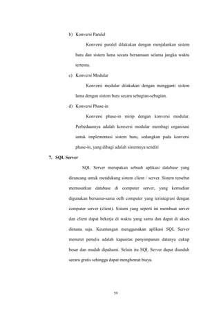 59
b) Konversi Paralel
Konversi paralel dilakukan dengan menjalankan sistem
baru dan sistem lama secara bersamaan selama jangka waktu
tertentu.
c) Konversi Modular
Konversi modular dilakukan dengan mengganti sistem
lama dengan sistem baru secara sebagian-sebagian.
d) Konversi Phase-in
Konversi phase-in mirip dengan konversi modular.
Perbedaannya adalah konversi modular membagi organisasi
untuk implementasi sistem baru, sedangkan pada konversi
phase-in, yang dibagi adalah sistemnya sendiri
7. SQL Server
SQL Server merupakan sebuah aplikasi database yang
dirancang untuk mendukung sistem client / server. Sistem tersebut
memusatkan database di computer server, yang kemudian
digunakan bersama-sama oelh computer yang terintegrasi dengan
computer server (client). Sistem yang seperti ini membuat server
dan client dapat bekerja di waktu yang sama dan dapat di akses
dimana saja. Keuntungan menggunakan aplikasi SQL Server
menurut penulis adalah kapasitas penyimpanan datanya cukup
besar dan mudah dipahami. Selain itu SQL Server dapat diunduh
secara gratis sehingga dapat menghemat biaya.
 