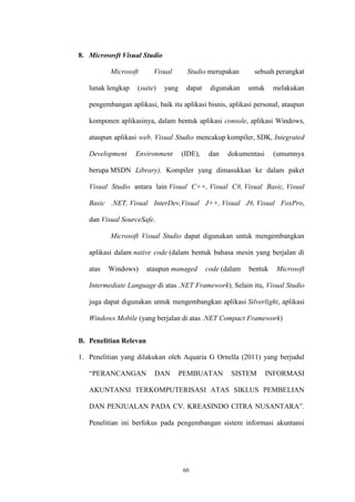 60
8. Micrososft Visual Studio
Microsoft Visual Studio merupakan sebuah perangkat
lunak lengkap (suite) yang dapat digunakan untuk melakukan
pengembangan aplikasi, baik itu aplikasi bisnis, aplikasi personal, ataupun
komponen aplikasinya, dalam bentuk aplikasi console, aplikasi Windows,
ataupun aplikasi web. Visual Studio mencakup kompiler, SDK, Integrated
Development Environment (IDE), dan dokumentasi (umumnya
berupa MSDN Library). Kompiler yang dimasukkan ke dalam paket
Visual Studio antara lain Visual C++, Visual C#, Visual Basic, Visual
Basic .NET, Visual InterDev,Visual J++, Visual J#, Visual FoxPro,
dan Visual SourceSafe.
Microsoft Visual Studio dapat digunakan untuk mengembangkan
aplikasi dalam native code (dalam bentuk bahasa mesin yang berjalan di
atas Windows) ataupun managed code (dalam bentuk Microsoft
Intermediate Language di atas .NET Framework). Selain itu, Visual Studio
juga dapat digunakan untuk mengembangkan aplikasi Silverlight, aplikasi
Windows Mobile (yang berjalan di atas .NET Compact Framework)
B. Penelitian Relevan
1. Penelitian yang dilakukan oleh Aquaria G Ornella (2011) yang berjudul
“PERANCANGAN DAN PEMBUATAN SISTEM INFORMASI
AKUNTANSI TERKOMPUTERISASI ATAS SIKLUS PEMBELIAN
DAN PENJUALAN PADA CV. KREASINDO CITRA NUSANTARA”.
Penelitian ini berfokus pada pengembangan sistem informasi akuntansi
 