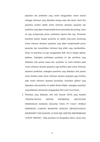 61
penjualan dan pembelian yang masih menggunakan sistem manual
sehingga informasi yang dihasilkan kurang cepat dan akurat. Hasil dari
penelitian tersebut adalah sistem informasi akuntansi penjualan dan
pembelian yang dapat mempermudah proses pencatatan dan posting, selain
itu juga mempercepat proses pembuatan laporan laba rugi. Persamaan
penelitian penulis dengan penelitian ini adalah sama-sama merancang
sistem infomasi akuntansi penjualan yang dapat mempermudah proses
penjualan dan menyediakan informasi bagi pihak yang membutuhkan.
Selain itu penelitian ini juga menggunakan SQL Server sebagai aplikasi
database. Sedangkan perbedaann penelitian ini dan penelitian yang
dilakukan oleh penulis antara lain: penelitian ini selain berfokus pada
sistem informasi akuntasi penjualan juga berfokus pada sistem informasi
akuntansi pembelian, sedangkan penelitian yang dilakukan oleh penulis
selain berfokus pada sistem informasi akuntasi penjualan juga berfokus
pada sistem informasi akuntansi persediaan. Kemudian aplikasi yang
digunakan oleh penelitian ini adalah Borlan Delphi, sedangkan penelitian
yang dilakukan oleh penulis menggunakan Microsoft Visual Studio.
2. Penelitian yang dilakukan oleh Sifa Fauziah (2010) yang berjudul
“PERANCANGAN SISTEM INFORMASI AKUNTANSI
PERSEDIAAN BARANG DAGANG PADA PT TASLY WORLD
INDONESIA CABANG BANDUNG DENGAN MENGGUNAKAN
MICROSOFT VISUALBASIC 6.0 DAN SQL SERVER 2000 BERBASIS
CLIENT SERVER”. Pada penelitian ini ditunjukkan bahwa sistem lama
 