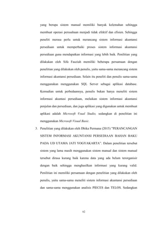 62
yang berupa sistem manual memiliki banyak kelemahan sehingga
membuat operasi perusahaan menjadi tidak efektif dan efisien. Sehingga
peneliti merasa perlu untuk merancang sistem informasi akuntansi
persediaan untuk memperbaiki proses sistem informasi akuntansi
persediaan guna mendapatkan informasi yang lebih baik. Penilitian yang
dilakukan oleh Sifa Fauziah memiliki beberapa persamaan dengan
penelitian yang dilakukan oleh penulis, yaitu sama-sama merancang sistem
informasi akuntansi persediaan. Selain itu peneliti dan penulis sama-sama
menggunakan menggunakan SQL Server sebagai aplikasi database.
Kemudian untuk perbedaannya, penulis bukan hanya meneliti sistem
informasi akuntasi persediaan, melaikan sistem informasi akuntansi
penjulan dan persediaan, dan juga aplikasi yang digunakan untuk membuat
aplikasi adalah Microsoft Vsual Studio, sedangkan di penelitian ini
menggunakan Microsoft Visual Basic.
3. Penelitian yang dilakukan oleh Dhika Permana (2015) ”PERANCANGAN
SISTEM INFORMASI AKUNTANSI PERSEDIAAN BAHAN BAKU
PADA UD UTAMA JATI YOGYAKARTA”. Dalam penelitian tersebut
sistem yang lama masih menggunakan sistem manual dan sistem manual
tersebut dirasa kurang baik karena data yang ada belum terorganisir
dengan baik sehingga menghasilkan informasi yang kurang valid.
Penilitian ini memiliki persamaan dengan penelitian yang dilakukan oleh
penulis, yaitu sama-sama meneliti sistem informasi akuntansi persediaan
dan sama-sama menggunakan analisis PIECES dan TELOS. Sedangkan
 