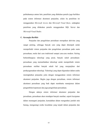 63
perbedaannya antara lain; penelitian yang dlakukan penulis juga berfokus
pada sistem informasi akuntansi penjualan, selain itu penelitian ini
menggunakan Microsoft Access dan Microsoft Visual Basic, sedangkan
penelitian yang dilakukan penulis menggunakan SQL Server dan
Microsoft Visual Studio.
C. Kerangka Berfikir
Penjualan dan pengelolaan persediaan merupakan aktivitas yang
sangat penting, sehingga banyak cara yang dapat ditempuh untuk
memperbaiki sistem penjualan dan pengelolaan persediaan pada suatu
perusahaan, mulai dari cara tradisional sampai cara-cara modern. Seiring
berkembangnya teknologi yang pesat, banyak sekali perusahaan-
perusahaan yang memanfaatkan teknologi untuk memperbaiki sistem
perusahaan melihat banyak sekali hal yang menjanjikan dari
perdayagunaakan teknologi. Teknologi yang dapat digunakan dalam usaha
meningkatkan penjualan yaitu dengan menggunakan sistem informasi
akuntansi penjualan. Begitu juga dengan persediaan, sistem informasi
akuntansi persediaan yang baik dapat membantu manajemen dalam
pengambilan keputusan dan juga pengelolaan perusahaan.
Dengan adanya sistem informasi akuntansi penjualan dan
persediaan, perusahaan akan mendapat banyak manfaat, seperti kecepatan
dalam menangani penjualan, kemudahan dalam mengetahui jumlah stok
barang, mengurangi resiko kesalahan yang terjadi dalam penjualan dan
 