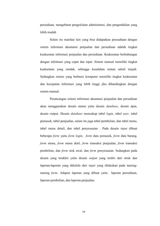 64
persediaan, mengehmat pengelolaan administrasi, dan pengendalian yang
lebih mudah
Selain itu manfaat lain yang bisa didapatkan perusahaan dengan
sistem informasi akuntansi penjualan dan persediaan adalah tingkat
keakuratan informasi penjualan dan persediaan. Keakuratan berhubungan
dengan infotmasi yang cepat dan tepat. Sistem manual memiliki tingkat
keakuratan yang rendah, sehingga kesalahan rentan sekali terjadi.
Sedangkan sistem yang berbasis komputer memiliki tingkat keakuratan
dan kecepatan informasi yang lebih tinggi jika dibandingkan dengan
sistem manual.
Perancangan sistem informasi akuntansi penjualan dan persediaan
akan menggunakan desain utama yaitu desain database, desain nput,
desain output. Desain database mencakup tabel login, tabel user, tabel
pemasok, tabel penjualan, selain itu juga tabel pembelian, dan tabel menu,
tabel menu detail, dan tabel penyesuaian . Pada desain input dibuat
beberapa form yaitu form login, form data pemasok, form data barang,
form menu, form menu detil, form transaksi penjualan, form transaksi
pembelian, dan form stok awal, dan form penyesuaian. Sedangkan pada
desain yang terakhir yaitu desain output yang terdiri dari struk dan
laporan-laporan yang dikelola dari input yang dilakukan pada masing-
masing form. Adapun laporan yang dibuat yaitu laporan persediaan,
laporan pembelian, dan laporan penjualan.
 