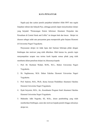viii
KATA PENGANTAR
Segala puji dan syukur penulis panjatkan kehadirat Allah SWT atas segala
limpahan rahmat dan hidayah-Nya, sehingga penulis dapat menyelesaikan skripsi
yang berjudul “Perancangan Sistem Informasi Akuntansi Penjualan dan
Persediaan di Central Steak and Coffee” ini dengan baik dan lancar. Skripsi ini
disusun sebagai salah satu persyaratan guna memperoleh gelar Sarjana Ekonomi
di Universitas Negeri Yogyakarta.
Penyusunan skripsi ini tidak lepas dari bantuan beberapa pihak dengan
bimbingan dan motivasi yang telah diberikan. Oleh karena itu, penulis ingin
menyampaikan ucapan rasa terima kasih kepada semua pihak yang telah
membantu dalam penulisan skripsi ini, khususnya kepada
1. Prof. Dr. Rochmat Wahab, M.Pd., M.A., Rektor Universitas Negeri
Yogyakarta.
2. Dr. Sugiharsono, M.Si. Dekan Fakultas Ekonomi Universitas Negeri
Yogyakarta.
3. Prof. Sukirno, M.Si., Ph.D., Ketua Jurusan Pendidikan Akuntansi Fakultas
Ekonomi Universitas Negeri Yogyakarta.
4. Dyah Setyorini, M.Si., Ak., Koordinator Program Studi Akuntansi Fakultas
Ekonomi Universitas Negeri Yogyakarta.
5. Mahendra Adhi Nugroho, SE, M.Sc., dosen pembimbing yang telah
memberikan bimbingan, saran dan motivasi kepada penulis hingga selesainya
skripsi ini.
 
