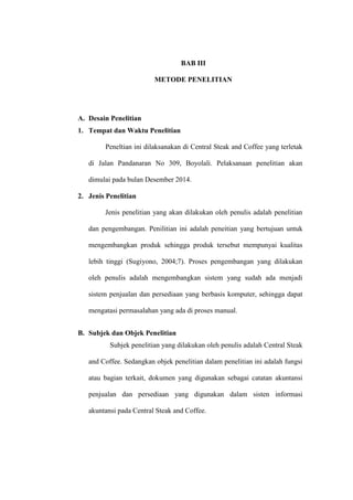 BAB III
METODE PENELITIAN
A. Desain Penelitian
1. Tempat dan Waktu Penelitian
Peneltian ini dilaksanakan di Central Steak and Coffee yang terletak
di Jalan Pandanaran No 309, Boyolali. Pelaksanaan penelitian akan
dimulai pada bulan Desember 2014.
2. Jenis Penelitian
Jenis penelitian yang akan dilakukan oleh penulis adalah penelitian
dan pengembangan. Penilitian ini adalah peneitian yang bertujuan untuk
mengembangkan produk sehingga produk tersebut mempunyai kualitas
lebih tinggi (Sugiyono, 2004;7). Proses pengembangan yang dilakukan
oleh penulis adalah mengembangkan sistem yang sudah ada menjadi
sistem penjualan dan persediaan yang berbasis komputer, sehingga dapat
mengatasi permasalahan yang ada di proses manual.
B. Subjek dan Objek Penelitian
Subjek penelitian yang dilakukan oleh penulis adalah Central Steak
and Coffee. Sedangkan objek penelitian dalam penelitian ini adalah fungsi
atau bagian terkait, dokumen yang digunakan sebagai catatan akuntansi
penjualan dan persediaan yang digunakan dalam sisten informasi
akuntansi pada Central Steak and Coffee.
 