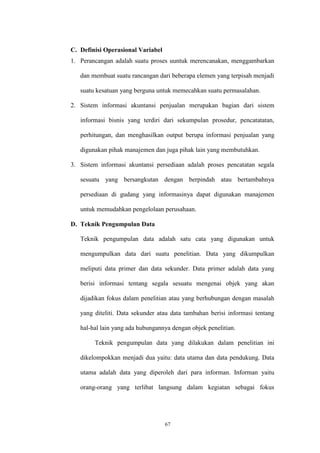 67
C. Definisi Operasional Variabel
1. Perancangan adalah suatu proses uuntuk merencanakan, menggambarkan
dan membuat suatu rancangan dari beberapa elemen yang terpisah menjadi
suatu kesatuan yang berguna untuk memecahkan suatu permasalahan.
2. Sistem informasi akuntansi penjualan merupakan bagian dari sistem
informasi bisnis yang terdiri dari sekumpulan prosedur, pencatatatan,
perhitungan, dan menghasilkan output berupa informasi penjualan yang
digunakan pihak manajemen dan juga pihak lain yang membutuhkan.
3. Sistem informasi akuntansi persediaan adalah proses pencatatan segala
sesuatu yang bersangkutan dengan berpindah atau bertambahnya
persediaan di gudang yang informasinya dapat digunakan manajemen
untuk memudahkan pengelolaan perusahaan.
D. Teknik Pengumpulan Data
Teknik pengumpulan data adalah satu cata yang digunakan untuk
mengumpulkan data dari suatu penelitian. Data yang dikumpulkan
meliputi data primer dan data sekunder. Data primer adalah data yang
berisi informasi tentang segala sesuatu mengenai objek yang akan
dijadikan fokus dalam penelitian atau yang berhubungan dengan masalah
yang diteliti. Data sekunder atau data tambahan berisi informasi tentang
hal-hal lain yang ada hubungannya dengan objek penelitian.
Teknik pengumpulan data yang dilakukan dalam penelitian ini
dikelompokkan menjadi dua yaitu: data utama dan data pendukung. Data
utama adalah data yang diperoleh dari para informan. Informan yaitu
orang-orang yang terlibat langsung dalam kegiatan sebagai fokus
 