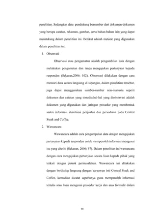 68
penelitian. Sedangkan data pendukung bersumber dari dokumen-dokumen
yang berupa catatan, rekaman, gambar, serta bahan-bahan lain yang dapat
mendukung dalam penelitian ini. Berikut adalah metode yang digunakan
dalam penelitian ini:
1. Observasi
Observasi atau pengamatan adalah pengambilan data dengan
melakukan pengamatan dan tanpa mengajukan pertanyaan kepada
responden (Sekaran,2006: 102). Observasi dilakukan dengan cara
mencari data secara langsung di lapangan, dalam penelitian tersebut,
juga dapat menggunakan sumber-sumber non-manusia seperti
dokumen dan catatan yang tersedia.hal-hal yang diobservasi adalah
dokumen yang digunakan dan jaringan prosedur yang membentuk
sisten informasi akuntansi penjualan dan persediaan pada Central
Steak and Coffee.
2. Wawancara
Wawancara adalah cara pengumpulan data dengan mengajukan
pertanyaan kepada responden untuk memperoleh informasi mengenai
isu yang diteliti (Sekaran, 2006: 67). Dalam penelitian ini wawancara
dengan cara mengajukan pertanyaan secara lisan kepada pihak yang
terkait dengan pokok permasalahan. Wawancara ini dilakukan
dengan berdialog langsung dengan karyawan inti Central Steak and
Coffee, kemudian dicatat seperlunya guna memperoleh informasi
tertulis atau lisan mengenai prosedur kerja dan arus formulir dalam
 