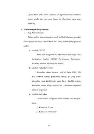69
Central Steak and Coffee. Informasi ini digunakan untuk membuat
uraian tertulis dan menyusun bagan alir (flowchart) yang akan
dirancang.
E. Metode Pengembangan Sistem
1. Tahap Analisis Sistem
Tahap analisis sistem digunakan untuk melihat kebutuhan pemakai
sistem yang dirancang di Central Steak and Coffee, metode yang dgunakan
adalah:
a. Analisis PIECES
Analisis ini mengidentifikasi kelemahan dari sistem lama
berdasarkan Analisis PIECES Performance, Information,
Economy, Control, Eficiency dan Service.
b. Analisis Kebutuhan Sistem
Kebutuhan sistem menurut Hanif Al Fatta, (2007: 63)
bisa diartikan sebagai pernyataan tentang apa yang harus
dikerjakan atau karakteristik yang harus dimiliki sistem,
kebutuhan sistem dibagi menjadi dua, kebutuhan fungsional
dan non fungsional.
c. Analisis Kelayakan
Dalam analisis kelayakan sistem terdapat lima tahapan,
yaitu:
1) Kelayakan Teknis
2) Kelayakan operasional
 