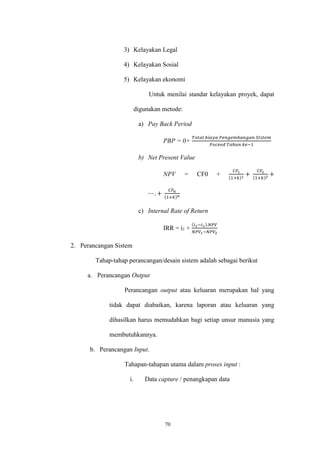 70
3) Kelayakan Legal
4) Kelayakan Sosial
5) Kelayakan ekonomi
Untuk menilai standar kelayakan proyek, dapat
digunakan metode:
a) Pay Back Period
PBP = 0+
𝑇𝑜𝑡𝑎𝑙 𝑏𝑖𝑎𝑦𝑎 𝑃𝑒𝑛𝑔𝑒𝑚𝑏𝑎𝑛𝑔𝑎𝑛 𝑆𝐼𝑠𝑡𝑒𝑚
𝑃𝑜𝑐𝑒𝑒𝑑 𝑇𝑎ℎ𝑢𝑛 𝑘𝑒−1
b) Net Present Value
NPV = CF0 +
𝐶𝐹1
(1+𝑘)1
+
𝐶𝐹2
(1+𝑘)2
+
⋯ . +
𝐶𝐹𝑛
(1+𝑘) 𝑛
c) Internal Rate of Return
IRR = ί1 +
(𝑖2−𝑖1).𝑁𝑃𝑉
𝑁𝑃𝑉1−𝑁𝑃𝑉2
2. Perancangan Sistem
Tahap-tahap perancangan/desain sistem adalah sebagai berikut
a. Perancangan Output
Perancangan output atau keluaran merupakan hal yang
tidak dapat diabaikan, karena laporan atau keluaran yang
dihasilkan harus memudahkan bagi setiap unsur manusia yang
membutuhkannya.
b. Perancangan Input.
Tahapan-tahapan utama dalam proses input :
i. Data capture / penangkapan data
 
